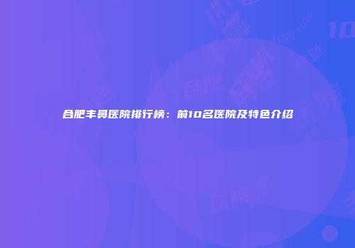 合肥丰鼻医院排行榜：前10名医院及特色介绍