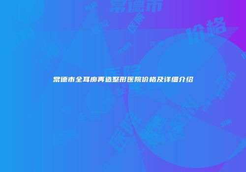 常德市全耳廓再造整形医院价格及详细介绍