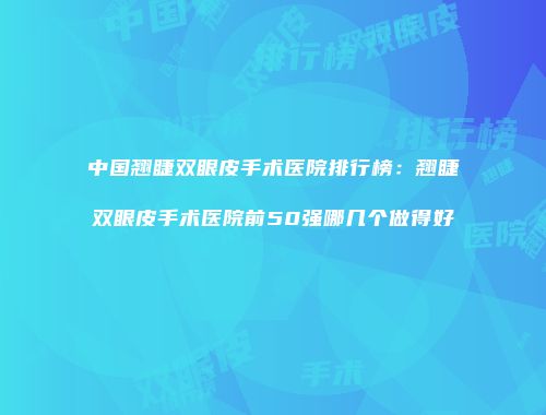 中国翘睫双眼皮手术医院排行榜：翘睫双眼皮手术医院前50强哪几个做得好