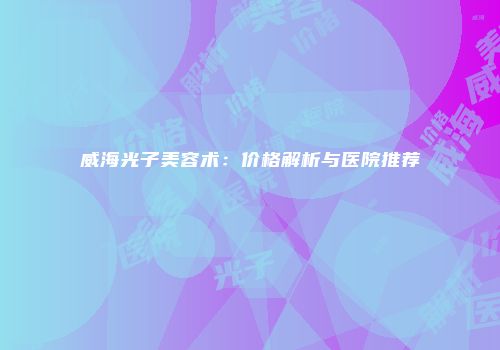 威海光子美容术：价格解析与医院推荐
