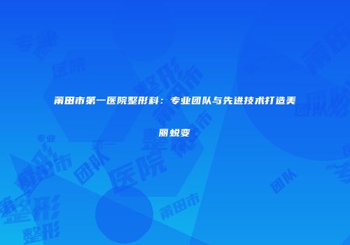 莆田市第一医院整形科：专业团队与先进技术打造美丽蜕变