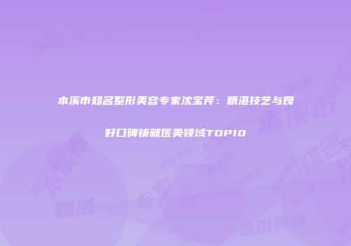本溪市知名整形美容专家沈宝芹：精湛技艺与良好口碑铸就医美领域TOP10