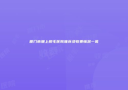 厦门市腿上脱毛医院推荐及收费情况一览
