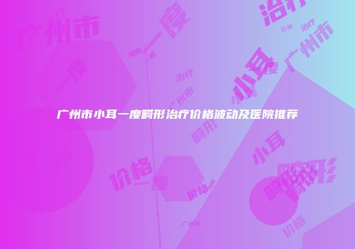 广州市小耳一度畸形治疗价格波动及医院推荐