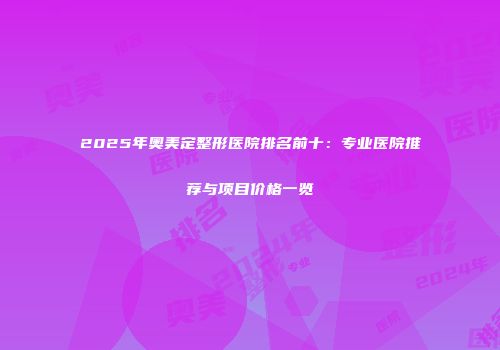 2025年奥美定整形医院排名前十：专业医院推荐与项目价格一览