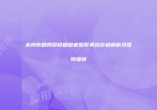 永州市唇腭裂修复留疤整形美容价格解析及医院推荐