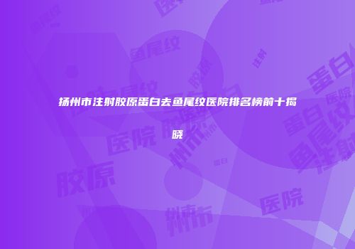 扬州市注射胶原蛋白去鱼尾纹医院排名榜前十揭晓