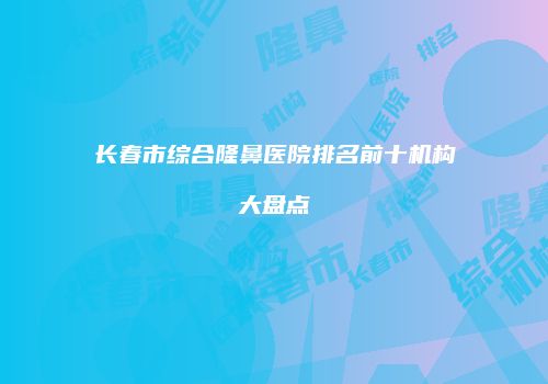 长春市综合隆鼻医院排名前十机构大盘点