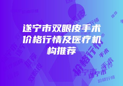 遂宁市双眼皮手术价格行情及医疗机构推荐