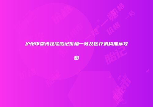 泸州市激光祛除胎记价格一览及医疗机构推荐攻略