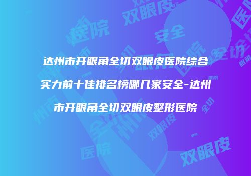 达州市开眼角全切双眼皮医院综合实力前十佳排名榜哪几家安全-达州市开眼角全切双眼皮整形医院