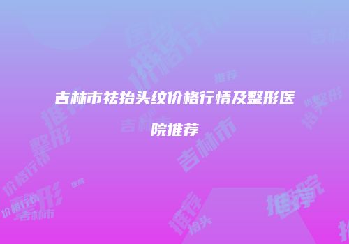 吉林市祛抬头纹价格行情及整形医院推荐