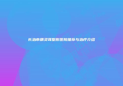 长治市精灵耳整形医院推荐与治疗介绍