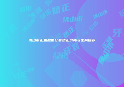 佛山市正雅隐形牙套矫正价格与医院推荐