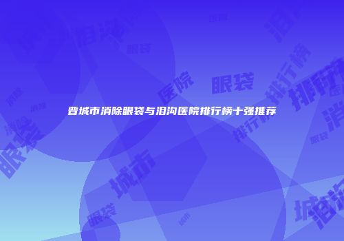 晋城市消除眼袋与泪沟医院排行榜十强推荐