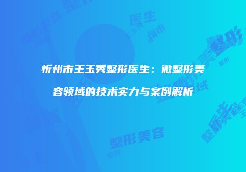 忻州市王玉秀整形医生：微整形美容领域的技术实力与案例解析