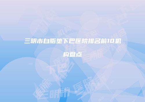 三明市自脂垫下巴医院排名前10机构盘点