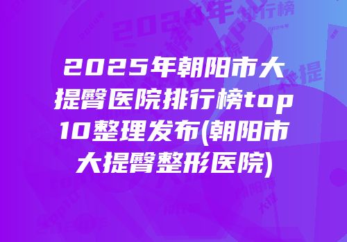 2025年朝阳市大提臀医院排行榜top10整理发布(朝阳市大提臀整形医院)