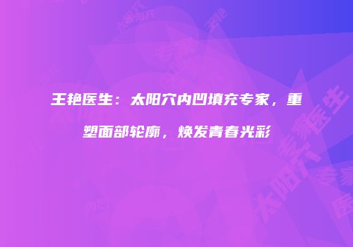 王艳医生：太阳穴内凹填充专家，重塑面部轮廓，焕发青春光彩