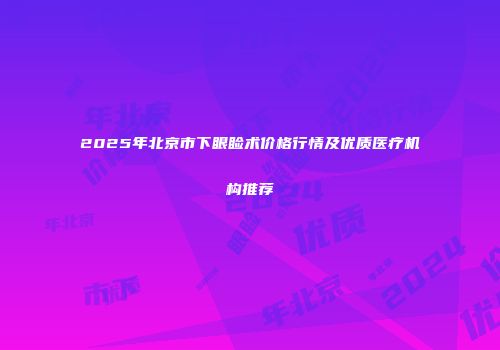 2025年北京市下眼睑术价格行情及优质医疗机构推荐