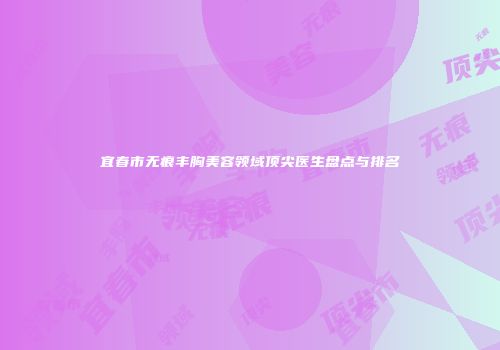 宜春市无痕丰胸美容领域顶尖医生盘点与排名
