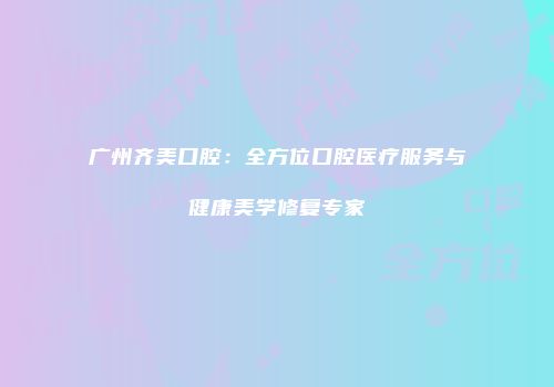 广州齐美口腔：全方位口腔医疗服务与健康美学修复专家