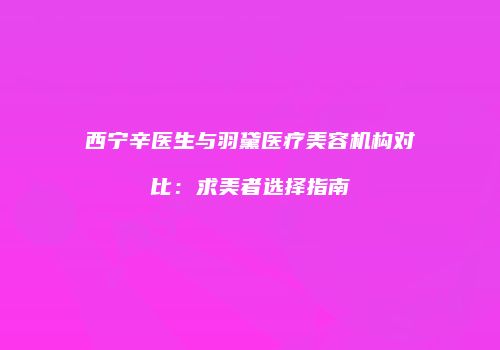 西宁辛医生与羽黛医疗美容机构对比：求美者选择指南