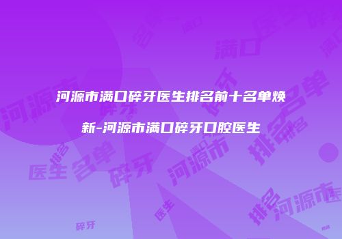 河源市满口碎牙医生排名前十名单焕新-河源市满口碎牙口腔医生