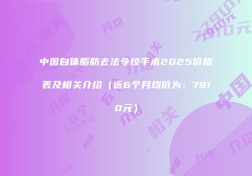 中国自体脂肪去法令纹手术2025价格表及相关介绍（近6个月均价为：7910元）
