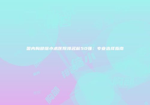 国内胸部缩小术医院排名前50强：专业选择指南