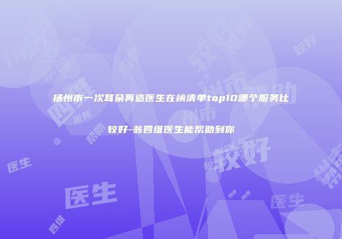 扬州市一次耳朵再造医生在榜清单top10哪个服务比较好-翁四维医生能帮助到你