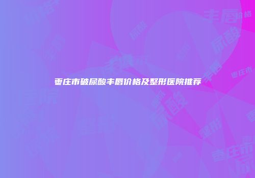 枣庄市破尿酸丰唇价格及整形医院推荐