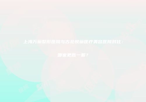 上海万丽整形医院与古北悦丽医疗美容医院对比：哪家更胜一筹？
