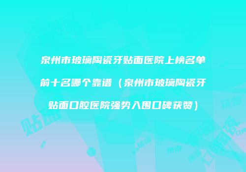 泉州市玻璃陶瓷牙贴面医院上榜名单前十名哪个靠谱（泉州市玻璃陶瓷牙贴面口腔医院强势入围口碑获赞）