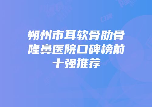 朔州市耳软骨肋骨隆鼻医院口碑榜前十强推荐