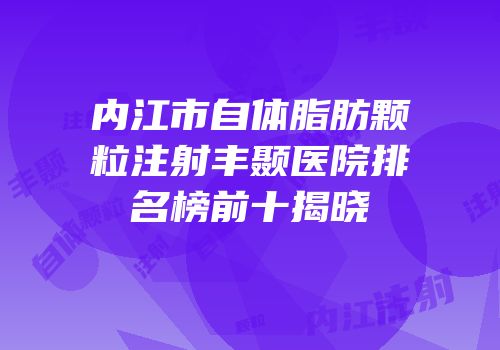 内江市自体脂肪颗粒注射丰颞医院排名榜前十揭晓