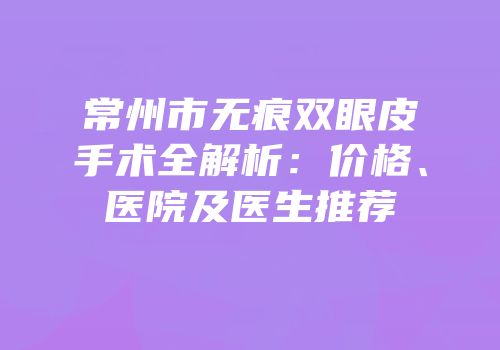 常州市无痕双眼皮手术全解析：价格、医院及医生推荐