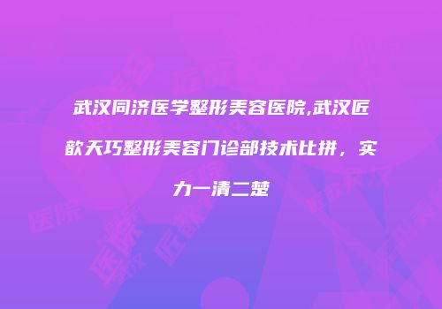 武汉同济医学整形美容医院,武汉匠歆天巧整形美容门诊部技术比拼，实力一清二楚
