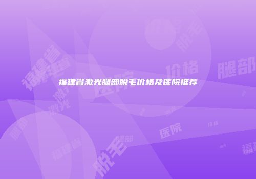 福建省激光腿部脱毛价格及医院推荐