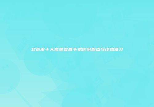 北京市十大隆鼻梁骨手术医院盘点与详情简介