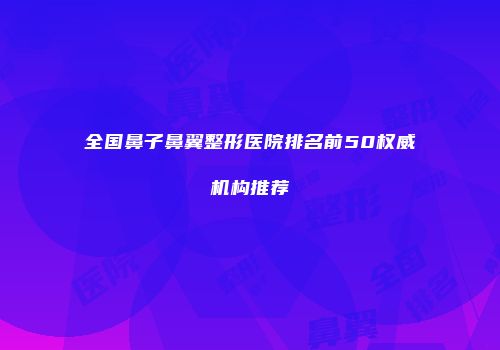 全国鼻子鼻翼整形医院排名前50权威机构推荐