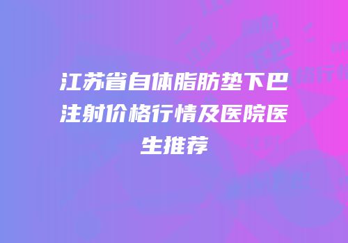 江苏省自体脂肪垫下巴注射价格行情及医院医生推荐