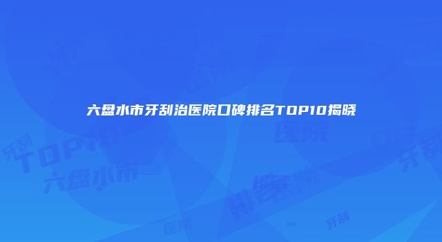 六盘水市牙刮治医院口碑排名TOP10揭晓