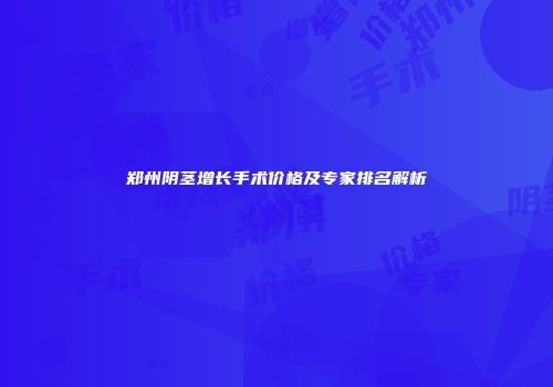 郑州阴茎增长手术价格及专家排名解析