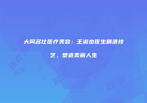 大同名仕医疗美容：王淑杰医生精湛技艺，塑造美丽人生