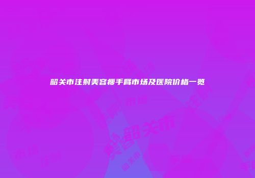 韶关市注射美容瘦手臂市场及医院价格一览
