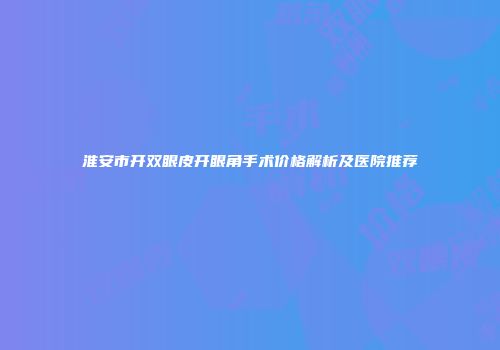 淮安市开双眼皮开眼角手术价格解析及医院推荐