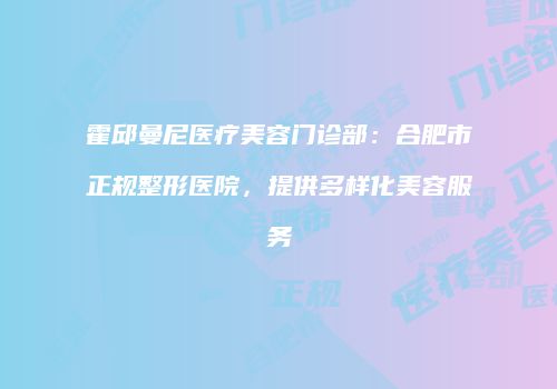 霍邱曼尼医疗美容门诊部：合肥市正规整形医院，提供多样化美容服务