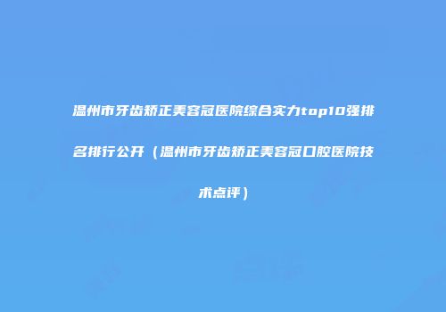 温州市牙齿矫正美容冠医院综合实力top10强排名排行公开（温州市牙齿矫正美容冠口腔医院技术点评）