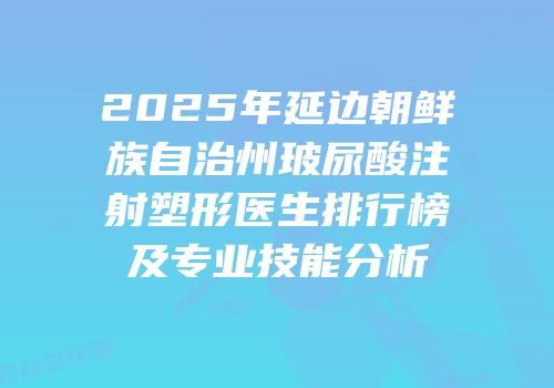 2025年延边朝鲜族自治州玻尿酸注射塑形医生排行榜及专业技能分析
